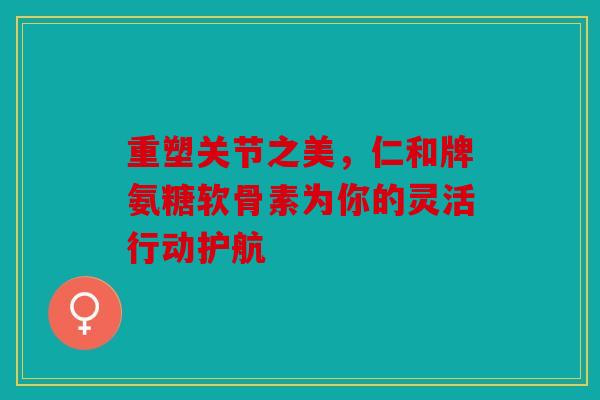 重塑关节之美，仁和牌氨糖软骨素为你的灵活行动护航
