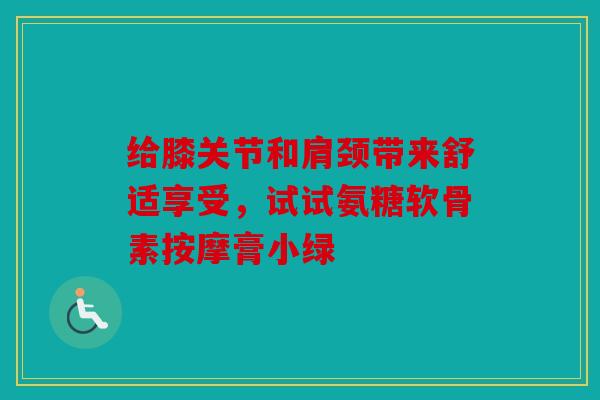 给膝关节和肩颈带来舒适享受，试试氨糖软骨素按摩膏小绿