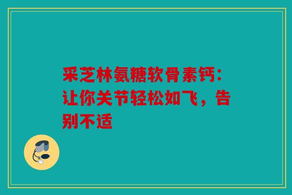 采芝林氨糖软骨素钙：让你关节轻松如飞，告别不适