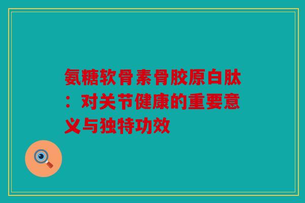 氨糖软骨素骨胶原白肽：对关节健康的重要意义与独特功效