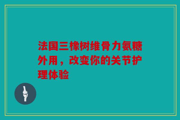法国三橡树维骨力氨糖外用，改变你的关节护理体验