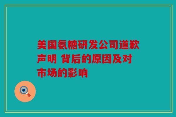 美国氨糖研发公司道歉声明 背后的原因及对市场的影响
