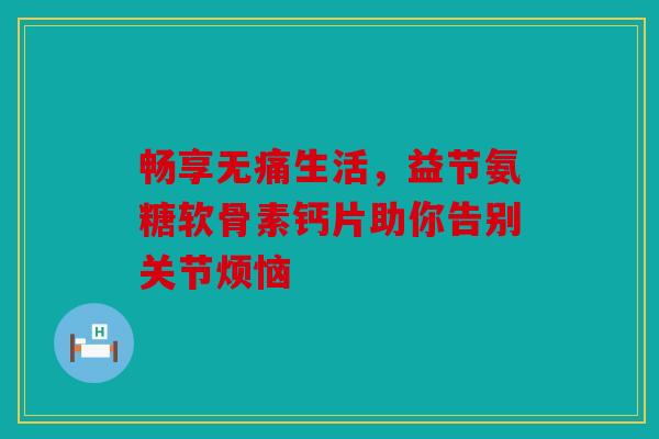 畅享无痛生活，益节氨糖软骨素钙片助你告别关节烦恼