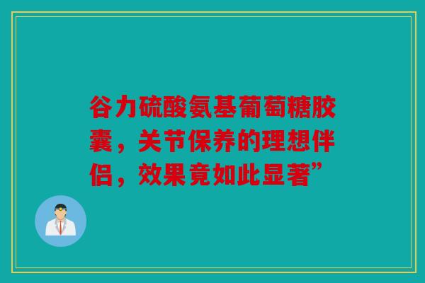 谷力硫酸氨基葡萄糖胶囊，关节保养的理想伴侣，效果竟如此显著”