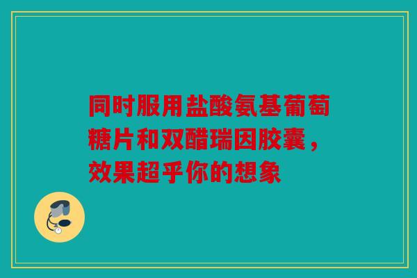 同时服用盐酸氨基葡萄糖片和双醋瑞因胶囊，效果超乎你的想象