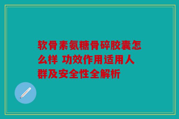 软骨素氨糖骨碎胶囊怎么样 功效作用适用人群及安全性全解析
