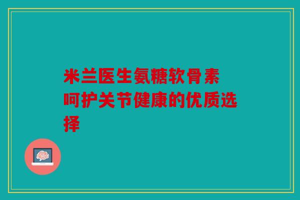 米兰医生氨糖软骨素 呵护关节健康的优质选择