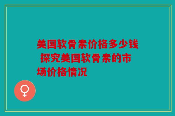 美国软骨素价格多少钱 探究美国软骨素的市场价格情况