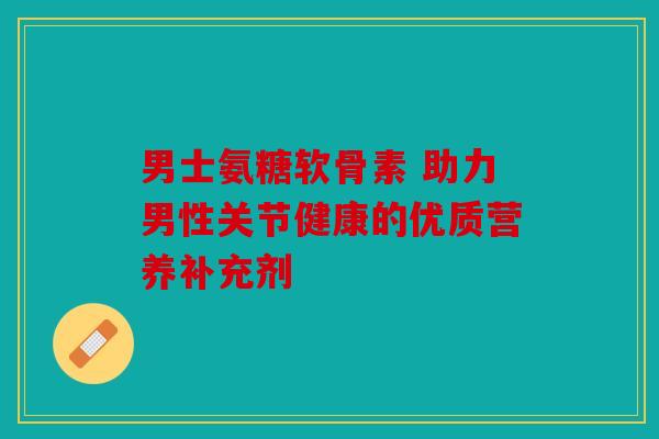 男士氨糖软骨素 助力男性关节健康的优质营养补充剂
