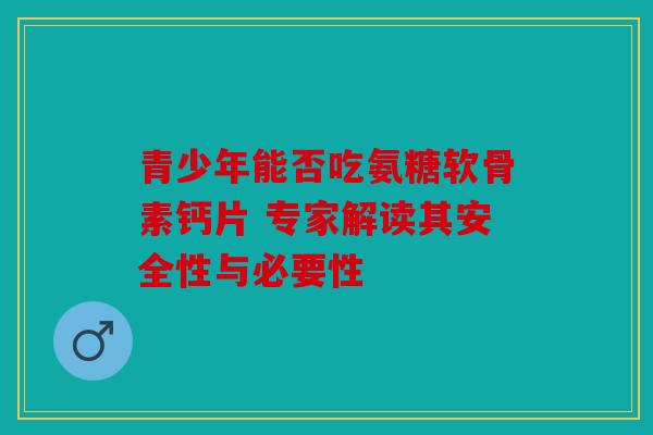 青少年能否吃氨糖软骨素钙片 专家解读其安全性与必要性