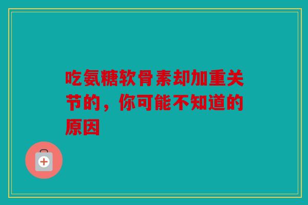 吃氨糖软骨素却加重关节的，你可能不知道的原因