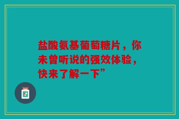 盐酸氨基葡萄糖片，你未曾听说的强效体验，快来了解一下”
