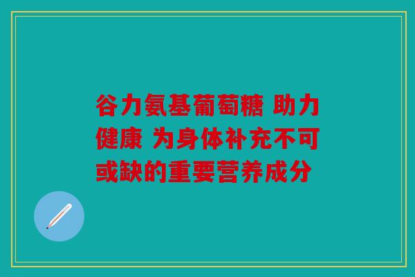 谷力氨基葡萄糖 助力健康 为身体补充不可或缺的重要营养成分