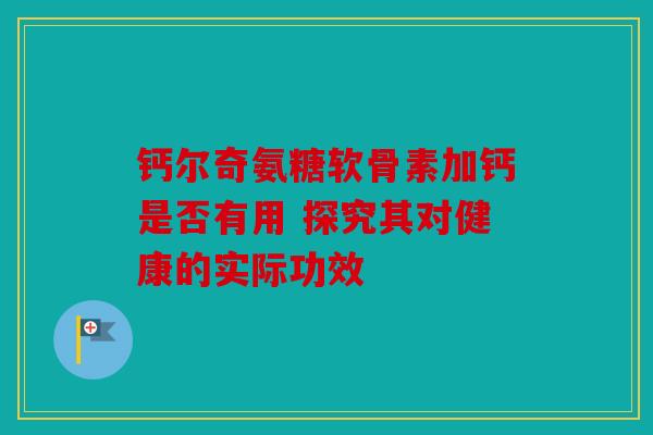 钙尔奇氨糖软骨素加钙是否有用 探究其对健康的实际功效