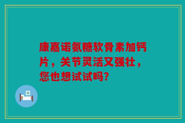 康嘉诺氨糖软骨素加钙片，关节灵活又强壮，您也想试试吗？