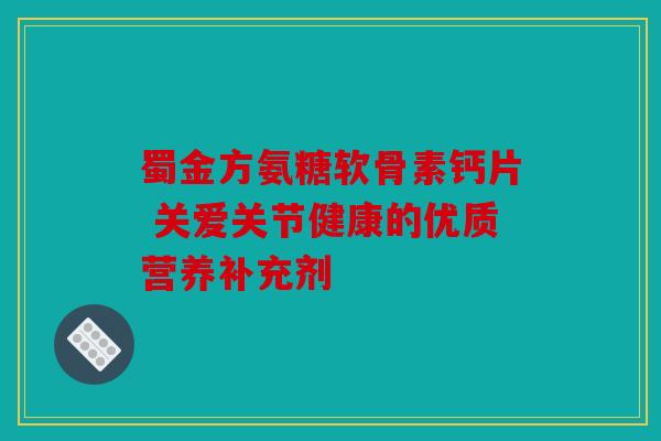蜀金方氨糖软骨素钙片 关爱关节健康的优质营养补充剂