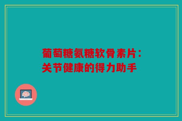 葡萄糖氨糖软骨素片：关节健康的得力助手