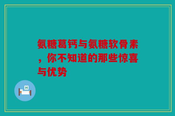 氨糖葛钙与氨糖软骨素，你不知道的那些惊喜与优势