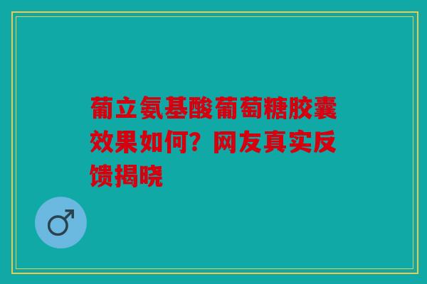 葡立氨基酸葡萄糖胶囊效果如何？网友真实反馈揭晓