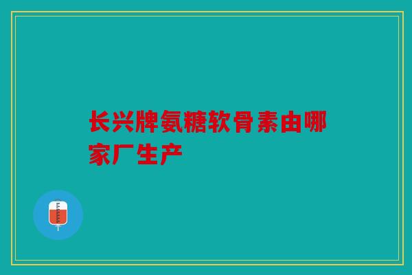 长兴牌氨糖软骨素由哪家厂生产