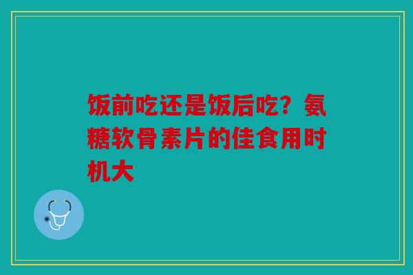 饭前吃还是饭后吃？氨糖软骨素片的佳食用时机大