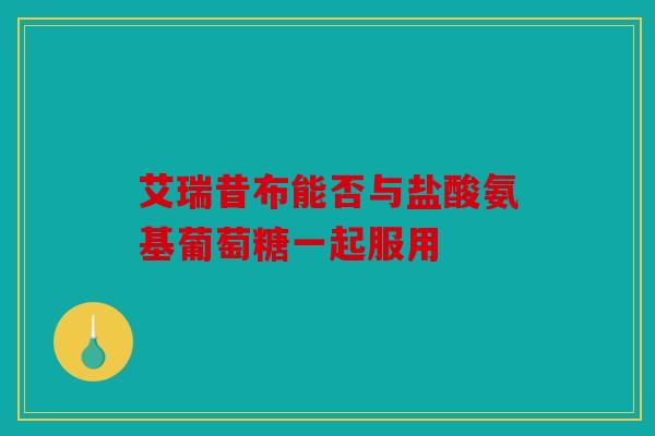 艾瑞昔布能否与盐酸氨基葡萄糖一起服用