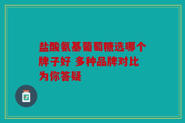 盐酸氨基葡萄糖选哪个牌子好 多种品牌对比为你答疑