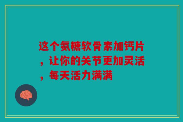 这个氨糖软骨素加钙片，让你的关节更加灵活，每天活力满满