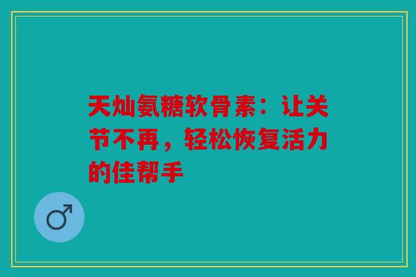 天灿氨糖软骨素：让关节不再，轻松恢复活力的佳帮手