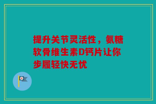 提升关节灵活性，氨糖软骨维生素D钙片让你步履轻快无忧