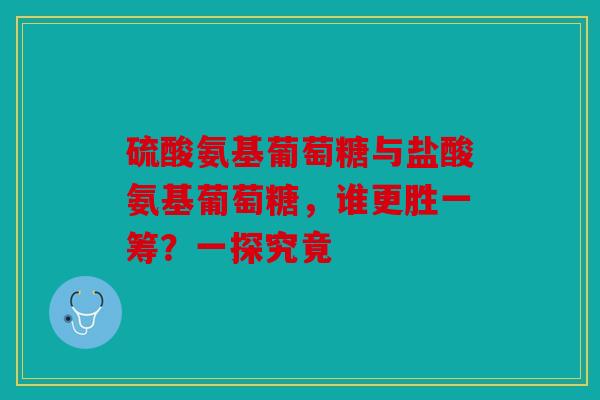 硫酸氨基葡萄糖与盐酸氨基葡萄糖，谁更胜一筹？一探究竟