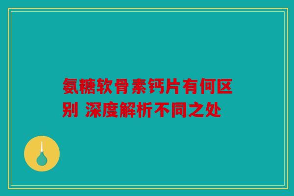 氨糖软骨素钙片有何区别 深度解析不同之处