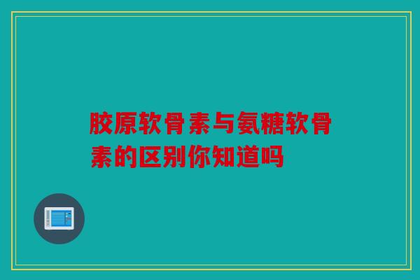 胶原软骨素与氨糖软骨素的区别你知道吗