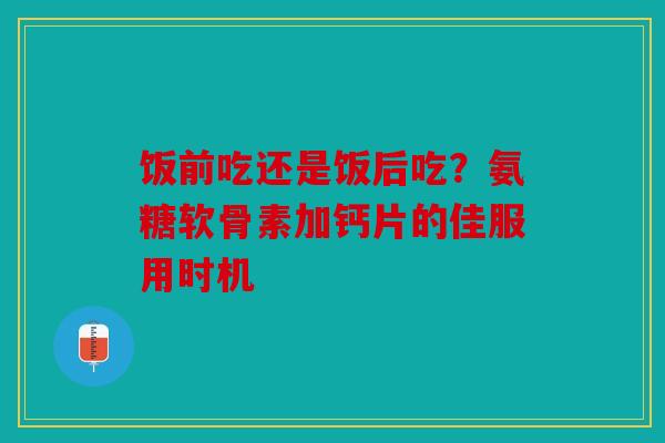 饭前吃还是饭后吃？氨糖软骨素加钙片的佳服用时机