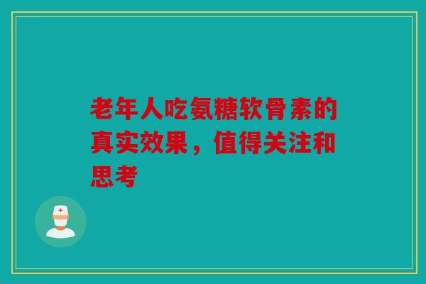 老年人吃氨糖软骨素的真实效果，值得关注和思考