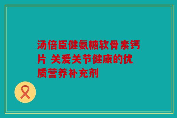 汤倍臣健氨糖软骨素钙片 关爱关节健康的优质营养补充剂