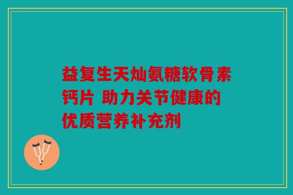 益复生天灿氨糖软骨素钙片 助力关节健康的优质营养补充剂