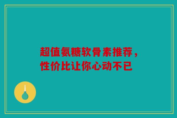 超值氨糖软骨素推荐，性价比让你心动不已
