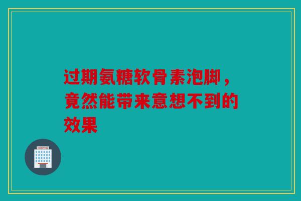 过期氨糖软骨素泡脚，竟然能带来意想不到的效果