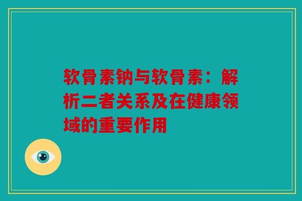 软骨素钠与软骨素：解析二者关系及在健康领域的重要作用