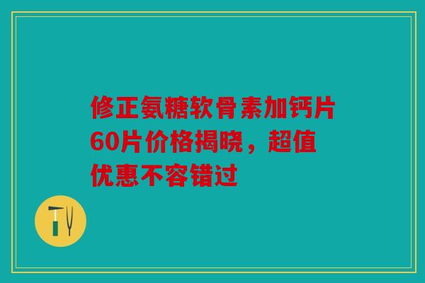 修正氨糖软骨素加钙片60片价格揭晓，超值优惠不容错过
