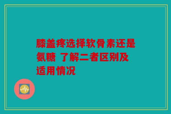 膝盖疼选择软骨素还是氨糖 了解二者区别及适用情况