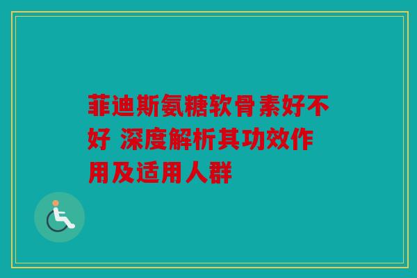 菲迪斯氨糖软骨素好不好 深度解析其功效作用及适用人群