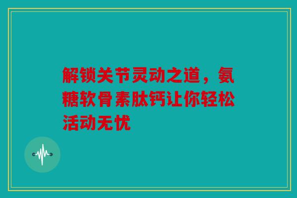 解锁关节灵动之道，氨糖软骨素肽钙让你轻松活动无忧
