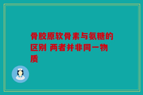 骨胶原软骨素与氨糖的区别 两者并非同一物质