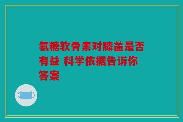 氨糖软骨素对膝盖是否有益 科学依据告诉你答案