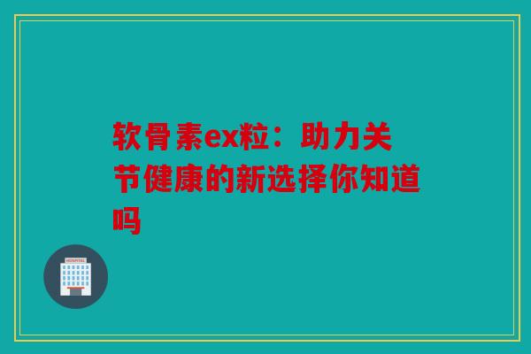 软骨素ex粒：助力关节健康的新选择你知道吗