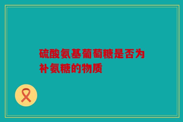 硫酸氨基葡萄糖是否为补氨糖的物质