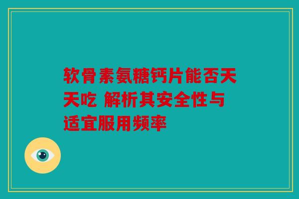 软骨素氨糖钙片能否天天吃 解析其安全性与适宜服用频率