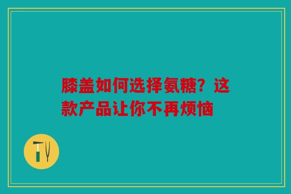 膝盖如何选择氨糖？这款产品让你不再烦恼